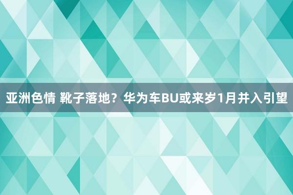 亚洲色情 靴子落地？华为车BU或来岁1月并入引望