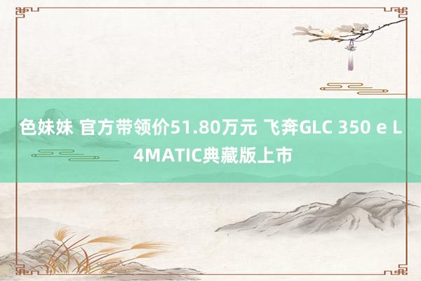 色妹妹 官方带领价51.80万元 飞奔GLC 350 e L 4MATIC典藏版上市