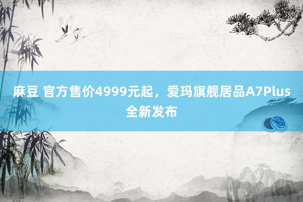 麻豆 官方售价4999元起，爱玛旗舰居品A7Plus全新发布