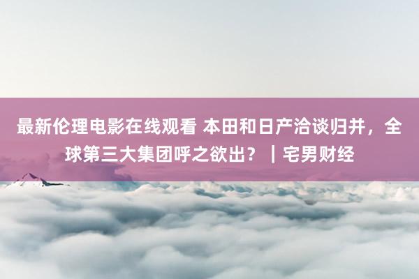 最新伦理电影在线观看 本田和日产洽谈归并，全球第三大集团呼之欲出？｜宅男财经