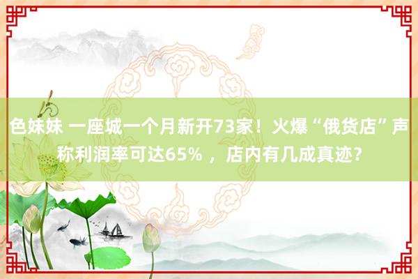 色妹妹 一座城一个月新开73家！火爆“俄货店”声称利润率可达65% ，店内有几成真迹？