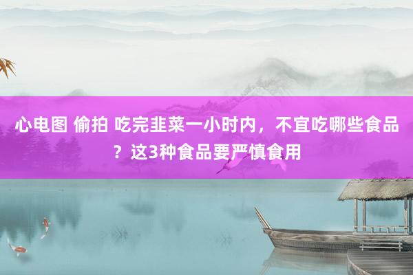 心电图 偷拍 吃完韭菜一小时内，不宜吃哪些食品？这3种食品要严慎食用