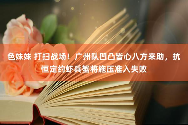 色妹妹 打扫战场！广州队凹凸皆心八方来助，抗恒定约虾兵蟹将施压准入失败