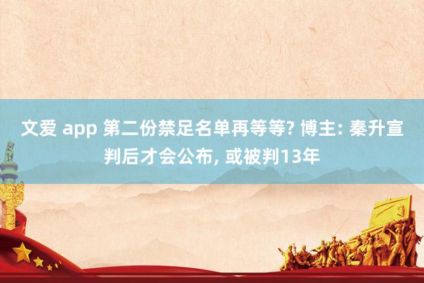 文爱 app 第二份禁足名单再等等? 博主: 秦升宣判后才会公布, 或被判13年