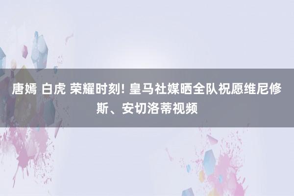 唐嫣 白虎 荣耀时刻! 皇马社媒晒全队祝愿维尼修斯、安切洛蒂视频