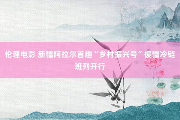 伦理电影 新疆阿拉尔首趟“乡村振兴号”援疆冷链班列开行