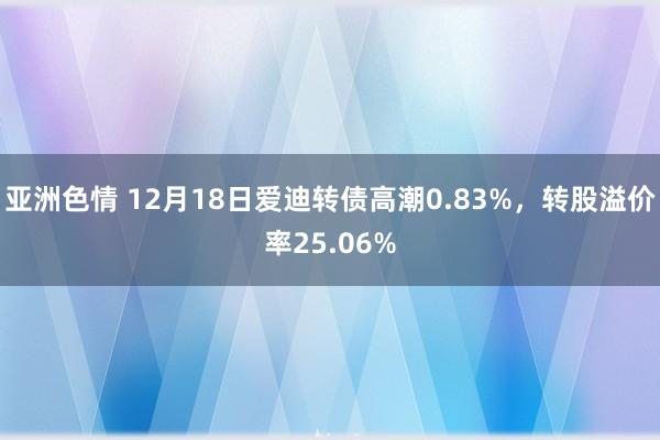 亚洲色情 12月18日爱迪转债高潮0.83%，转股溢价率25.06%