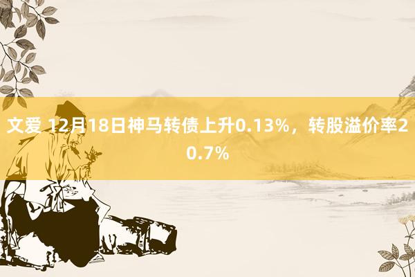 文爱 12月18日神马转债上升0.13%，转股溢价率20.7%