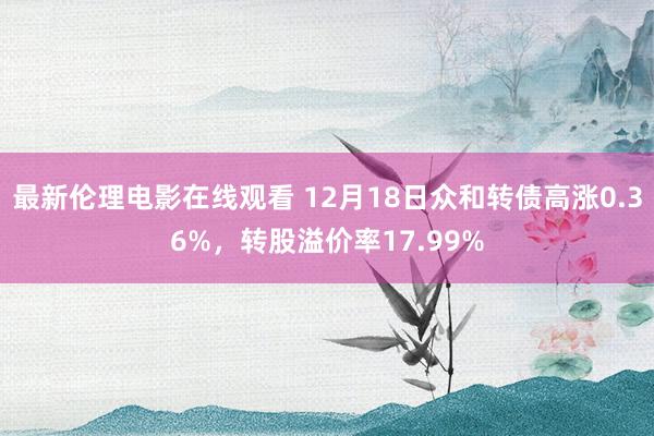 最新伦理电影在线观看 12月18日众和转债高涨0.36%，转股溢价率17.99%