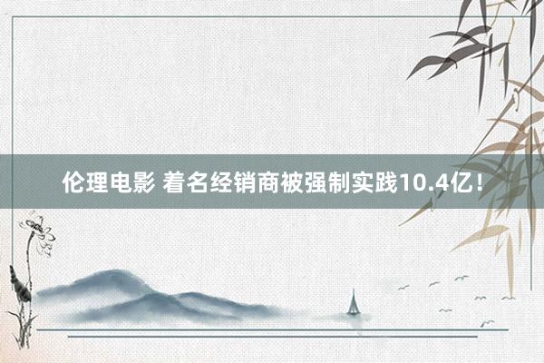 伦理电影 着名经销商被强制实践10.4亿！