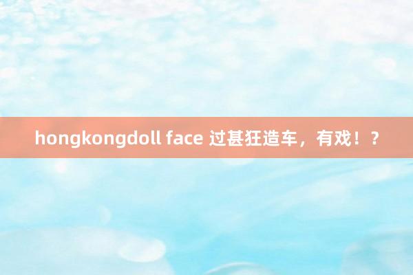 hongkongdoll face 过甚狂造车，有戏！？