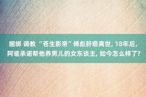 捆绑 调教 “苍生影帝”傅彪肝癌离世， 18年后， 阿谁承诺帮他养男儿的女东谈主， 如今怎么样了?