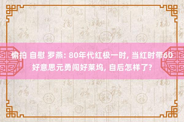 偷拍 自慰 罗燕: 80年代红极一时, 当红时带60好意思元勇闯好莱坞, 自后怎样了?