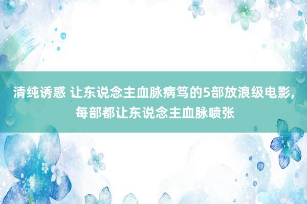 清纯诱惑 让东说念主血脉病笃的5部放浪级电影, 每部都让东说念主血脉喷张