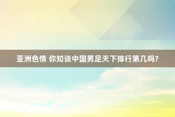 亚洲色情 你知谈中国男足天下排行第几吗?