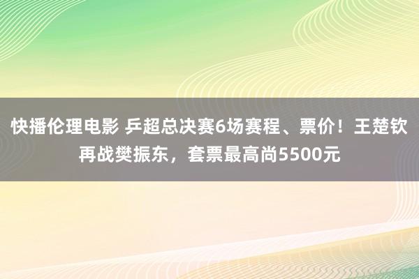 快播伦理电影 乒超总决赛6场赛程、票价！王楚钦再战樊振东，套票最高尚5500元