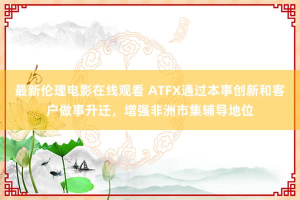 最新伦理电影在线观看 ATFX通过本事创新和客户做事升迁，增强非洲市集辅导地位