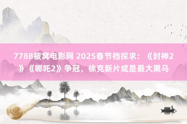 7788被窝电影网 2025春节档探求：《封神2》《哪吒2》争冠，徐克新片或是最大黑马