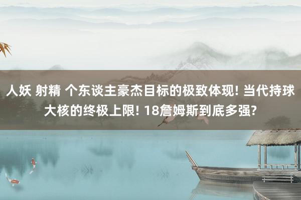 人妖 射精 个东谈主豪杰目标的极致体现! 当代持球大核的终极上限! 18詹姆斯到底多强?