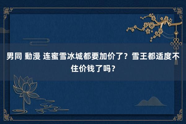 男同 動漫 连蜜雪冰城都要加价了？雪王都适度不住价钱了吗？