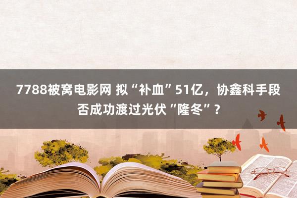 7788被窝电影网 拟“补血”51亿，协鑫科手段否成功渡过光伏“隆冬”？