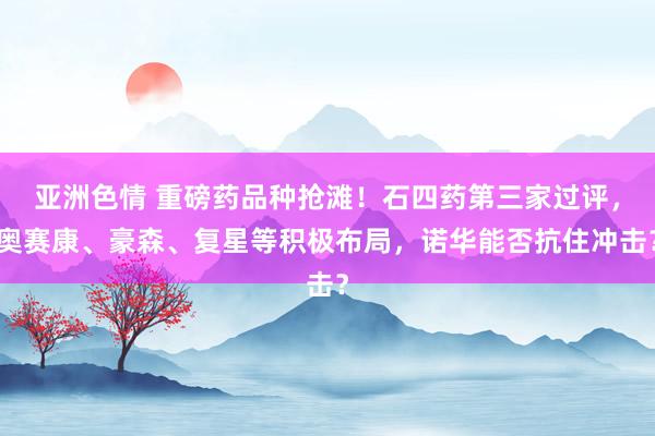 亚洲色情 重磅药品种抢滩！石四药第三家过评，奥赛康、豪森、复星等积极布局，诺华能否抗住冲击？