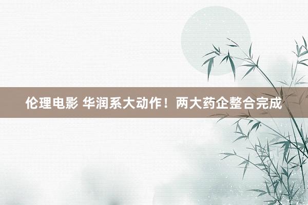 伦理电影 华润系大动作！两大药企整合完成