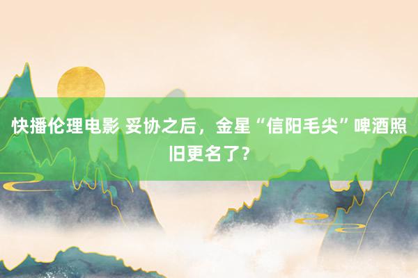 快播伦理电影 妥协之后，金星“信阳毛尖”啤酒照旧更名了？