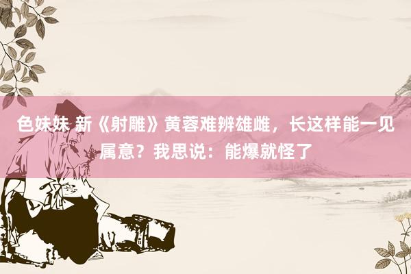 色妹妹 新《射雕》黄蓉难辨雄雌，长这样能一见属意？我思说：能爆就怪了