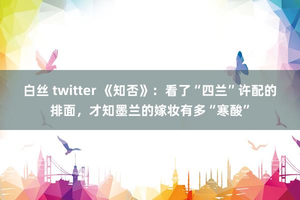 白丝 twitter 《知否》：看了“四兰”许配的排面，才知墨兰的嫁妆有多“寒酸”