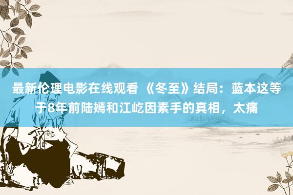 最新伦理电影在线观看 《冬至》结局：蓝本这等于8年前陆嫣和江屹因素手的真相，太痛