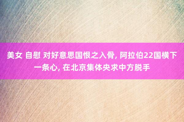 美女 自慰 对好意思国恨之入骨, 阿拉伯22国横下一条心, 在北京集体央求中方脱手