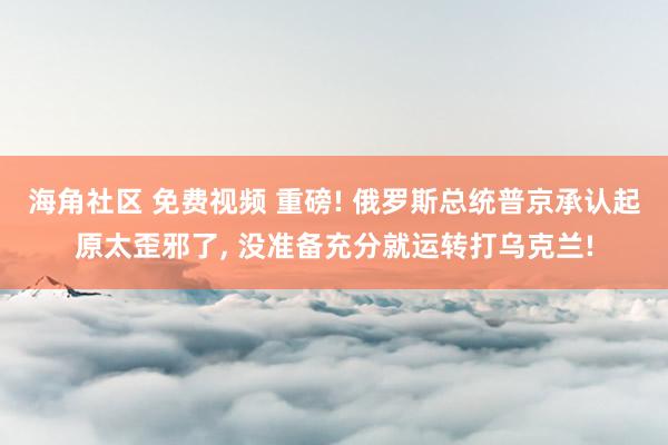 海角社区 免费视频 重磅! 俄罗斯总统普京承认起原太歪邪了， 没准备充分就运转打乌克兰!