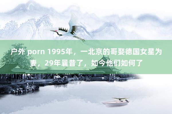 户外 porn 1995年，一北京的哥娶德国女星为妻，29年曩昔了，如今他们如何了