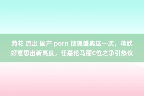 菊花 流出 国产 porn 搜狐盛典这一次，蒋欣好意思出新高度，任嘉伦马丽C位之争引热议