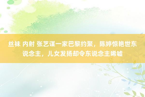 丝袜 内射 张艺谋一家巴黎约聚，陈婷惊艳世东说念主，儿女发扬却令东说念主唏嘘