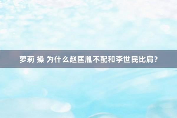 萝莉 操 为什么赵匡胤不配和李世民比肩？