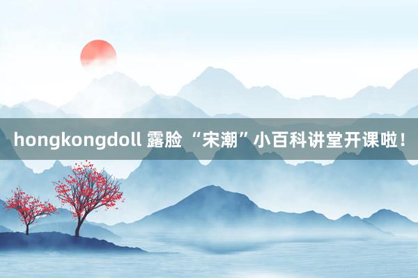 hongkongdoll 露脸 “宋潮”小百科讲堂开课啦！