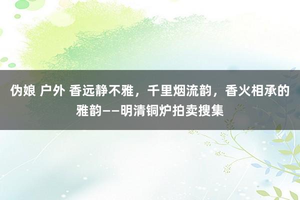 伪娘 户外 香远静不雅，千里烟流韵，香火相承的雅韵——明清铜炉拍卖搜集