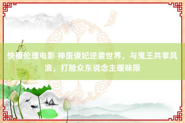 快播伦理电影 神医傻妃逆袭世界，与鬼王共掌风浪，打脸众东说念主暧昧限