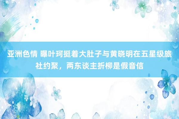 亚洲色情 曝叶珂挺着大肚子与黄晓明在五星级旅社约聚，两东谈主折柳是假音信