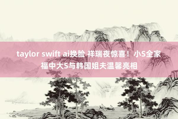 taylor swift ai换脸 祥瑞夜惊喜！小S全家福中大S与韩国姐夫温馨亮相