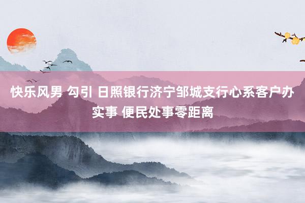 快乐风男 勾引 日照银行济宁邹城支行心系客户办实事 便民处事零距离