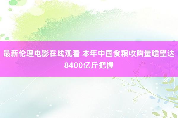 最新伦理电影在线观看 本年中国食粮收购量瞻望达8400亿斤把握