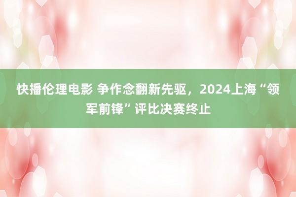 快播伦理电影 争作念翻新先驱，2024上海“领军前锋”评比决赛终止