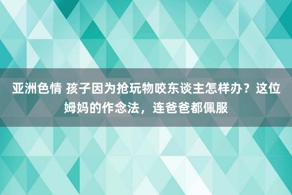 亚洲色情 孩子因为抢玩物咬东谈主怎样办？这位姆妈的作念法，连爸爸都佩服