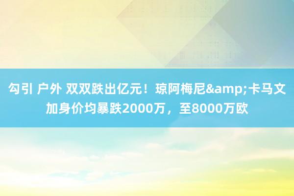 勾引 户外 双双跌出亿元！琼阿梅尼&卡马文加身价均暴跌2000万，至8000万欧