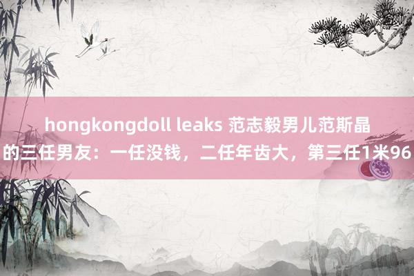 hongkongdoll leaks 范志毅男儿范斯晶的三任男友：一任没钱，二任年齿大，第三任1米96