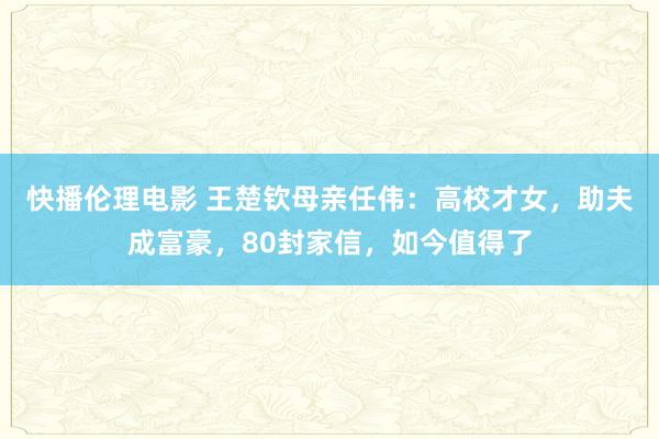 快播伦理电影 王楚钦母亲任伟：高校才女，助夫成富豪，80封家信，如今值得了