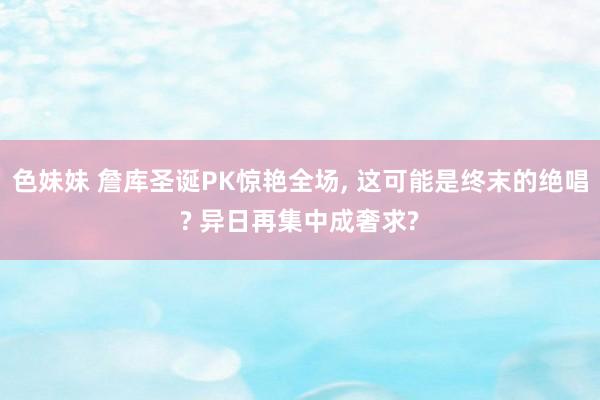 色妹妹 詹库圣诞PK惊艳全场, 这可能是终末的绝唱? 异日再集中成奢求?